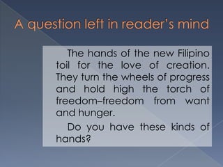 The hands of the new Filipino
toil for the love of creation.
They turn the wheels of progress
and hold high the torch of
freedom–freedom from want
and hunger.
Do you have these kinds of
hands?
 