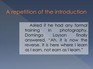 Asked if he had any formal
training in photography,
Domingo Layson finally
answered, “Ah, it is now the
reverse. It is here where I learn
as I earn, not earn as I learn.”
 