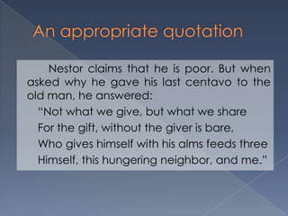 Nestor claims that he is poor. But when
asked why he gave his last centavo to the
old man, he answered:
“Not what we give, but what we share
For the gift, without the giver is bare,
Who gives himself with his alms feeds three
Himself, this hungering neighbor, and me.”
 