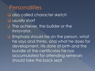  also called character sketch
 usually short
 The achiever, the builder or the
innovator.
 Emphasis should be on the person, what
he says and thinks, and what he does for
development. His date of birth and the
bundle of the certificates he has
accumulated for attending seminars
should take the back seat
 
