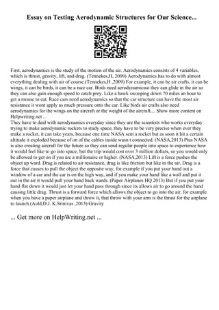 Essay on Testing Aerodynamic Structures for Our Science...
First, aerodynamics is the study of the motion of the air. Aerodynamics consists of 4 variables,
which is thrust, gravity, lift, and drag. (Tennekes,H, 2009) Aerodynamics has to do with almost
everything dealing with air of course.(Tennekes,H ,2009) For example, it can be air crafts, it can be
wings, it can be birds, it can be a race car. Birds need aerodynamicsso they can glide in the air so
they can also gain enough speed to catch prey. Like a hawk swooping down 70 miles an hour to
get a mouse to eat. Race cars need aerodynamics so that the car structure can have the most air
resistance it wont apply as much pressure onto the car. Like birds air crafts also need
aerodynamics for the wings on the aircraft or the weight of the aircraft.... Show more content on
Helpwriting.net ...
They have to deal with aerodynamics everyday since they are the scientists who works everyday
trying to make aerodynamic rockets to study space, they have to be very precise when ever they
make a rocket, it can take years, because one time NASA sent a rocket but as soon it hit a certain
altitude it exploded because of on of the cables inside wasn t connected. (NASA,2013) Plus NASA
is also creating aircraft for the future so they can send regular people into space to experience how
it would feel like to go into space, but the trip would cost over 3 million dollars, so you would only
be allowed to get on if you are a millionaire or higher. (NASA,2013) Lift is a force pushes the
object up ward. Drag is related to air resistance, drag is like friction but like in the air. Drag is a
force that causes to pull the object the opposite way, for example if you put your hand out a
window of a car and the car is on the high way, and if you make your hand like a wall and put it
out in the air it would pull your hand back wards. (Paper Airplanes HQ 2013) But if you put your
hand flat down it would just let your hand pass through since its allows air to go around the hand
causing little drag. Thrust is a forward force which allows the object to go into the air, for example
when you have a paper airplane and throw it, that throw with your arm is the thrust for the airplane
to launch.(Auld,D.J. K.Srinivas ,2013) Gravity
... Get more on HelpWriting.net ...
 