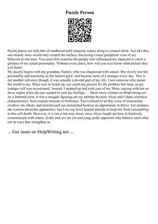 Puzzle Person
Puzzle pieces are only bits of cardboard until someone comes along to connect them. Just like this,
one measly story would only scratch the surface, disclosing a mere peripheral view of my
behavior at one time. You must first examine the people who influenced my character to catch a
glimpse of my actual personality. Without every piece, how will you ever know what picture they
will form?
My puzzle begins with my grandma, Nannie, who was diagnosed with cancer. She slowly lost her
personality and autonomy as the tumors grew, and became more of a stranger every day. This is
not another sob story though, it was actually a pivotal part of my life. I lost someone who meant
the world to me. There was no heads up, nor could my parents fix the problem this time, as my
younger self was accustomed. Instead, I stepped up and took care of my Mom, staying with her on
those nights when she just needed to vent her feelings. ... Show more content on Helpwriting.net ...
As a fraternal twin, it was a struggle figuring out my identity because Alyse and I share countless
characteristics, from mutual interests to birthdays. Yet I refused to let this wave of insecurities
swallow me whole, and instead used our unmatched bond as an opportunity to thrive. For instance,
she worries about her appearance, but I use my level headed attitude to keep her from succumbing
to this self doubt. However, it is not a one way street, since Alyse taught me how to fearlessly
communicate with others. In the end, we are yin and yang, polar opposites who balance each other
out in ways that strengthen us
... Get more on HelpWriting.net ...
 