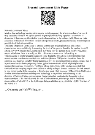 Prenatal Assessment Risks Paper
Prenatal Assessment Risks
Modern day technology has taken the surprise out of pregnancy for a large number of parents if
they choose to utilize it. An option parents might explore is having a prenatal assessment to
determine if there are any identifiable genetic abnormalities in the unborn child. There are risks
associated with certain procedures such as false positive results, procedure induced miscarriages or
possible fetal limb abnormalities.
The alpha fetoprotein (AFP) assay is a blood test that can detect spina bifida and certain
chromosomal abnormalities by determining the level of the protein found in the mother. An AFP
article on VeryWell.com states, some claim they have only a 5 percent false positive rate, most
research finds that there is actually an 80+ ... Show more content on Helpwriting.net ...
The procedure is similar except it sucks out some threadlike projections (villi) from the outer
membrane that envelops the amniotic sac and fetus (Rathus, 2015) rather than fluid from the
amniotic sac. It carries a slightly higher percentage (.7) for miscarriage than an amniocentesis but, it
is performed earlier in the pregnancy than a typical amniocentesis which might explain the
increased miscarriage probability. The Mayo Clinic states, Some older studies suggested that
chorionic villus sampling might cause defects in a baby s fingers or toes. However, the risk appears
to be a concern only if the procedure is done before week 10 of pregnancy (Mayo Clinic Staff, n.d.).
Modern medicine continues to bring new technology to its patients and is steering in the
direction of Science Fiction in some areas. Every individual has to decide if prenatal testing
works for them, if the result is worth the risk of induced stress, miscarriage and/or fetal limb
abnormalities. Psalm 127:3 in the Bible says, Behold, children are a gift of the LORD, The fruit of
the womb is a
... Get more on HelpWriting.net ...
 