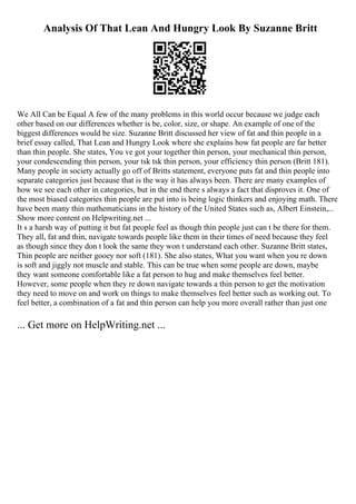Analysis Of That Lean And Hungry Look By Suzanne Britt
We All Can be Equal A few of the many problems in this world occur because we judge each
other based on our differences whether is be, color, size, or shape. An example of one of the
biggest differences would be size. Suzanne Britt discussed her view of fat and thin people in a
brief essay called, That Lean and Hungry Look where she explains how fat people are far better
than thin people. She states, You ve got your together thin person, your mechanical thin person,
your condescending thin person, your tsk tsk thin person, your efficiency thin person (Britt 181).
Many people in society actually go off of Britts statement, everyone puts fat and thin people into
separate categories just because that is the way it has always been. There are many examples of
how we see each other in categories, but in the end there s always a fact that disproves it. One of
the most biased categories thin people are put into is being logic thinkers and enjoying math. There
have been many thin mathematicians in the history of the United States such as, Albert Einstein,...
Show more content on Helpwriting.net ...
It s a harsh way of putting it but fat people feel as though thin people just can t be there for them.
They all, fat and thin, navigate towards people like them in their times of need because they feel
as though since they don t look the same they won t understand each other. Suzanne Britt states,
Thin people are neither gooey nor soft (181). She also states, What you want when you re down
is soft and jiggly not muscle and stable. This can be true when some people are down, maybe
they want someone comfortable like a fat person to hug and make themselves feel better.
However, some people when they re down navigate towards a thin person to get the motivation
they need to move on and work on things to make themselves feel better such as working out. To
feel better, a combination of a fat and thin person can help you more overall rather than just one
... Get more on HelpWriting.net ...
 