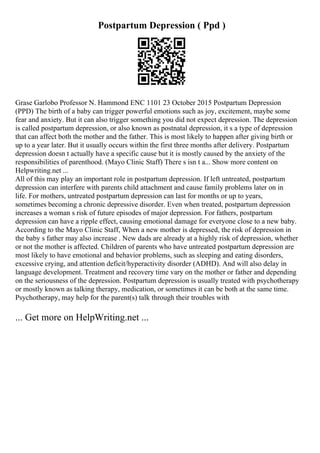 Postpartum Depression ( Ppd )
Grase Garlobo Professor N. Hammond ENC 1101 23 October 2015 Postpartum Depression
(PPD) The birth of a baby can trigger powerful emotions such as joy, excitement, maybe some
fear and anxiety. But it can also trigger something you did not expect depression. The depression
is called postpartum depression, or also known as postnatal depression, it s a type of depression
that can affect both the mother and the father. This is most likely to happen after giving birth or
up to a year later. But it usually occurs within the first three months after delivery. Postpartum
depression doesn t actually have a specific cause but it is mostly caused by the anxiety of the
responsibilities of parenthood. (Mayo Clinic Staff) There s isn t a... Show more content on
Helpwriting.net ...
All of this may play an important role in postpartum depression. If left untreated, postpartum
depression can interfere with parents child attachment and cause family problems later on in
life. For mothers, untreated postpartum depression can last for months or up to years,
sometimes becoming a chronic depressive disorder. Even when treated, postpartum depression
increases a woman s risk of future episodes of major depression. For fathers, postpartum
depression can have a ripple effect, causing emotional damage for everyone close to a new baby.
According to the Mayo Clinic Staff, When a new mother is depressed, the risk of depression in
the baby s father may also increase . New dads are already at a highly risk of depression, whether
or not the mother is affected. Children of parents who have untreated postpartum depression are
most likely to have emotional and behavior problems, such as sleeping and eating disorders,
excessive crying, and attention deficit/hyperactivity disorder (ADHD). And will also delay in
language development. Treatment and recovery time vary on the mother or father and depending
on the seriousness of the depression. Postpartum depression is usually treated with psychotherapy
or mostly known as talking therapy, medication, or sometimes it can be both at the same time.
Psychotherapy, may help for the parent(s) talk through their troubles with
... Get more on HelpWriting.net ...
 