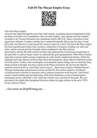 Fall Of The Mayan Empire Essay
Fall of the Maya Empire
From the late eighth through the end of the ninth century, something unknown happened to shake
the Maya civilization to its foundations. One city after another, cities starting from the southern
lowlands to the Yucatan Peninsula were abandoned, and by 900 A.D., Maya civilization in that
region had collapsed. Countless scholars have combed through the Maya ruins for clues to help
drive their own theories to what caused this massive empire to vanish. The fall of the Maya empire
has been hypothesized to three main scenarios, exhaustion of resources, feuding city states and
rulers, and an extreme period of drought which contributed to the Maya demise.
Some believe that by the ninth century the Maya had exhausted the environment around them to
the point that it could no longer sustain an exponentially growing population. Other Maya scholars
argue that constant warfare among competing city states led the complicated military, family (by
marriage) and trade alliances between them led to the breakdown, along with the traditional system
of divine power. Finally, some catastrophic environmental climate change, like an extremely long,
intense period of drought, may have wiped out the Maya civilization. By the time the Spanish
explorers arrived, however, most Maya were living in ... Show more content on Helpwriting.net ...
Through Archaeology and personal accounts recorded by first contact explorers, the Mayan
civilization built a network of structures with a constant connection to the heavens. Their belief
system valued multiple god and shamanism. With fierce barbarism, events of teamed games
entertained citizens called Pok a Tok, which the winners were sacrificed to the gods. This was
prevalent in the glyphs later deciphered from lost codices by eager scholars in the early 1970 s
(Aveni, Saturno, Stuart,
... Get more on HelpWriting.net ...
 