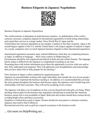 Business Etiquette in Japanese Negotiations
Business Etiquette in Japanese Negotiations
The world economy is dependent on trade between countries. As globalization of the world s
economy increases, companies depend on international negotiations to build strong relationships
and extend their services to a larger market. Since World War II, Japan and the
United States have become dependent on one another s markets to fuel their economy. Japan is the
second largest supplier to the U.S. and the United States is the largest supplier of imports to Japan.
As a result, companies strive to teach Japanese business etiquette to their international negotiators.
International negotiators encounter many cultural differences when they are conducting business
in Japan. In addition to language ... Show more content on Helpwriting.net ...
Presentations should be well organized and offered in both oral and written formats. The language
barrier makes it difficult for the Japanese to comprehend everything at one time.
Presenting them with written information gives them the opportunity to review what was said so
they fully understand your proposal. They will appreciate your thoughtfulness and acknowledge
that you have taken time to fully prepare for the meeting.1
Next, business in Japan is often conducted in organized groups. The
Japanese are uncomfortable working with single individuals and consider the size of your group a
reflection of how important the business meeting is. In addition, it is recommended that you keep
the same groups throughout the business deal because again, the Japanese want to build long term
relationships with their associates. They will not be accepting of new comers.
The Japanese will place a lot of emphasis on how you are dressed and what gifts you bring. When
deciding what to pack for the business trip, negotiators should keep in mind that the American
business casual style is not acceptable in Japan. Both men and women should dress conservatively
avoiding bright colors and fancy accessories.
Gaudiness is looked down upon in Japan. Women should not wear pants in a business situation.
Japanese men tend to find it offensive.
Recreational activities such as golf are a typical occurrence in the business world.
... Get more on HelpWriting.net ...
 