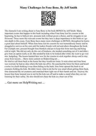 Many Challenges In Fone Bone, By Jeff Smith
The character I am writing about is Fone Bone in the book BONES by Jeff Smith. Many
important events that happen in this book including when Fone bone lost his cousins in the
beginning, he has to babysit mrs. possums kids without given a choice, and he struggles to cut
firewood. These seem like relevant events but they have a deep importance to this book as i go
into depth in this essay. Fone Bone faces many more challenges in BONES, throughout he learns
a great deal about himself. When fone bone lost his cousins he was tremendously lonely and he
struggled to survive on his own until he makes friends with ted and others throughout the book.
For example mrs. possum brought fone blankets and pie to keep him from starving and being
cold at night. She did not only do this out of kindness, she needed something out of it and didn t
give fone an option really at all. She needed he kids to be looked after while she went to go visit
mrs. hedgehog. The lesson learned here was for the cousins to stick together always and to stay
away from locusts.... Show more content on Helpwriting.net ...
He tried to call them back to the house but they would not listen. It went silent and fone bone
was worried, he had no idea where the kids ran off to. He searched the forest for them and heard
a noise in a bush thinking it was them hiding in the bush; fone bone opened the bush to rat
creatures holding the kids. He didn t know what to do but he was smart about getting them back,
fone distracted the rat creatures and snatched them right out of their hands and ran. Anyway the
lesson fone bone learned was to not let the kids run off and to make a stand when they are not
listening for their safety. He also should not chase the kids as a bear out of the
... Get more on HelpWriting.net ...
 