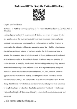 Backround Of The Study On Victims Of Stalking
Chapter One: Introduction
Backround of the Study Stalking, according to The National Institute of Justice, October, 2007, is
defined as
a crime of power and control, is conservatively defined as a course of conduct directed
to a specific person that involves repeated (two or more occasions) visual or physical
proximity, non consensual communication or verbal, written, or implied threats, or a
combination thereof that would cause a reasonable person fear . Stalking behaviors may
also include persistence patterns of leaving or sending the victim unwanted items or
presents that may range from seemingly romantic to bizarre, following or laying in wait
or the victim, damaging or threatening to damage the victims property, defaming the
victim character, or harassing the victim via the internet by posting by posting personal
information or spreading rumors about the victim. Stalking can be carried out by two
methods in person and electronic mechanisms (phone, fax, GPS, cameras, computer
spyware and the internet/social media). According to a National Institute of Justice
violence survey in 2007, 1 in 6 women and 1 in 19 men nationwide have been stalked
during their lifetime. For both females and males victims, stalking was often committed
by people they knew or with whom they had a relationship. Two thirds of the females
victims of stalking (66.2%) reported stalking by a current or former intimate partner and
nearly one
... Get more on HelpWriting.net ...
 