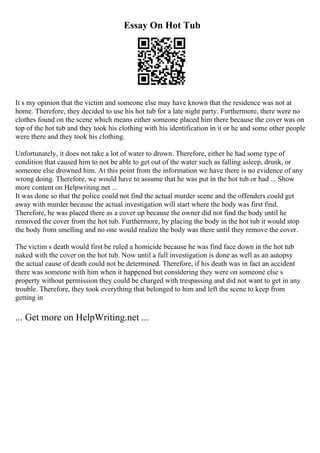 Essay On Hot Tub
It s my opinion that the victim and someone else may have known that the residence was not at
home. Therefore, they decided to use his hot tub for a late night party. Furthermore, there were no
clothes found on the scene which means either someone placed him there because the cover was on
top of the hot tub and they took his clothing with his identification in it or he and some other people
were there and they took his clothing.
Unfortunately, it does not take a lot of water to drown. Therefore, either he had some type of
condition that caused him to not be able to get out of the water such as falling asleep, drunk, or
someone else drowned him. At this point from the information we have there is no evidence of any
wrong doing. Therefore, we would have to assume that he was put in the hot tub or had ... Show
more content on Helpwriting.net ...
It was done so that the police could not find the actual murder scene and the offenders could get
away with murder because the actual investigation will start where the body was first find.
Therefore, he was placed there as a cover up because the owner did not find the body until he
removed the cover from the hot tub. Furthermore, by placing the body in the hot tub it would stop
the body from smelling and no one would realize the body was there until they remove the cover.
The victim s death would first be ruled a homicide because he was find face down in the hot tub
naked with the cover on the hot tub. Now until a full investigation is done as well as an autopsy
the actual cause of death could not be determined. Therefore, if his death was in fact an accident
there was someone with him when it happened but considering they were on someone else s
property without permission they could be charged with trespassing and did not want to get in any
trouble. Therefore, they took everything that belonged to him and left the scene to keep from
getting in
... Get more on HelpWriting.net ...
 