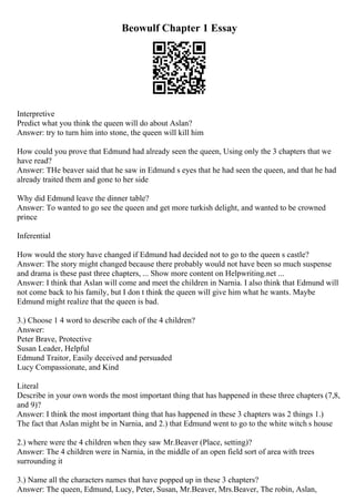 Beowulf Chapter 1 Essay
Interpretive
Predict what you think the queen will do about Aslan?
Answer: try to turn him into stone, the queen will kill him
How could you prove that Edmund had already seen the queen, Using only the 3 chapters that we
have read?
Answer: THe beaver said that he saw in Edmund s eyes that he had seen the queen, and that he had
already traited them and gone to her side
Why did Edmund leave the dinner table?
Answer: To wanted to go see the queen and get more turkish delight, and wanted to be crowned
prince
Inferential
How would the story have changed if Edmund had decided not to go to the queen s castle?
Answer: The story might changed because there probably would not have been so much suspense
and drama is these past three chapters, ... Show more content on Helpwriting.net ...
Answer: I think that Aslan will come and meet the children in Narnia. I also think that Edmund will
not come back to his family, but I don t think the queen will give him what he wants. Maybe
Edmund might realize that the queen is bad.
3.) Choose 1 4 word to describe each of the 4 children?
Answer:
Peter Brave, Protective
Susan Leader, Helpful
Edmund Traitor, Easily deceived and persuaded
Lucy Compassionate, and Kind
Literal
Describe in your own words the most important thing that has happened in these three chapters (7,8,
and 9)?
Answer: I think the most important thing that has happened in these 3 chapters was 2 things 1.)
The fact that Aslan might be in Narnia, and 2.) that Edmund went to go to the white witch s house
2.) where were the 4 children when they saw Mr.Beaver (Place, setting)?
Answer: The 4 children were in Narnia, in the middle of an open field sort of area with trees
surrounding it
3.) Name all the characters names that have popped up in these 3 chapters?
Answer: The queen, Edmund, Lucy, Peter, Susan, Mr.Beaver, Mrs.Beaver, The robin, Aslan,
 