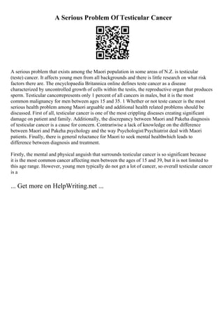 A Serious Problem Of Testicular Cancer
A serious problem that exists among the Maori population in some areas of N.Z. is testicular
(teste) cancer. It affects young men from all backgrounds and there is little research on what risk
factors there are. The encyclopaedia Britannica online defines teste cancer as a disease
characterized by uncontrolled growth of cells within the testis, the reproductive organ that produces
sperm. Testicular cancerrepresents only 1 percent of all cancers in males, but it is the most
common malignancy for men between ages 15 and 35. 1 Whether or not teste cancer is the most
serious health problem among Maori arguable and additional health related problems should be
discussed. First of all, testicular cancer is one of the most crippling diseases creating significant
damage on patient and family. Additionally, the discrepancy between Maori and Pakeha diagnosis
of testicular cancer is a cause for concern. Contrariwise a lack of knowledge on the difference
between Maori and Pakeha psychology and the way Psychologist/Psychiatrist deal with Maori
patients. Finally, there is general reluctance for Maori to seek mental healthwhich leads to
difference between diagnosis and treatment.
Firstly, the mental and physical anguish that surrounds testicular cancer is so significant because
it is the most common cancer affecting men between the ages of 15 and 39, but it is not limited to
this age range. However, young men typically do not get a lot of cancer, so overall testicular cancer
is a
... Get more on HelpWriting.net ...
 