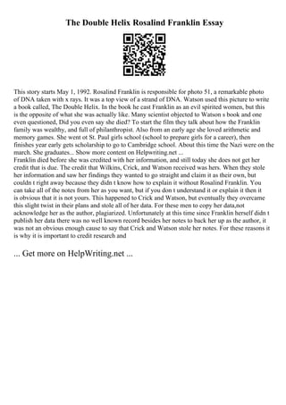 The Double Helix Rosalind Franklin Essay
This story starts May 1, 1992. Rosalind Franklin is responsible for photo 51, a remarkable photo
of DNA taken with x rays. It was a top view of a strand of DNA. Watson used this picture to write
a book called, The Double Helix. In the book he cast Franklin as an evil spirited women, but this
is the opposite of what she was actually like. Many scientist objected to Watson s book and one
even questioned, Did you even say she died? To start the film they talk about how the Franklin
family was wealthy, and full of philanthropist. Also from an early age she loved arithmetic and
memory games. She went ot St. Paul girls school (school to prepare girls for a career), then
finishes year early gets scholarship to go to Cambridge school. About this time the Nazi were on the
march. She graduates... Show more content on Helpwriting.net ...
Franklin died before she was credited with her information, and still today she does not get her
credit that is due. The credit that Wilkins, Crick, and Watson received was hers. When they stole
her information and saw her findings they wanted to go straight and claim it as their own, but
couldn t right away because they didn t know how to explain it without Rosalind Franklin. You
can take all of the notes from her as you want, but if you don t understand it or explain it then it
is obvious that it is not yours. This happened to Crick and Watson, but eventually they overcame
this slight twist in their plans and stole all of her data. For these men to copy her data,not
acknowledge her as the author, plagiarized. Unfortunately at this time since Franklin herself didn t
publish her data there was no well known record besides her notes to back her up as the author, it
was not an obvious enough cause to say that Crick and Watson stole her notes. For these reasons it
is why it is important to credit research and
... Get more on HelpWriting.net ...
 