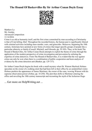 The Hound Of Baskervilles By Sir Arthur Conan Doyle Essay
Matthew Le
Mr. Gorden
Advanced Composition
11/14/2016
Crime is as old as humanity itself, and the first crime committed by man according to Christianity
is that of Cain killing Abel. Throughout the recorded history, the human past is significantly littered
with criminal activities including mass murder, wars, and genocides. Moreover, beginning the 18th
century, historians have pointed at new forms of crimes that target specific groups of people like a
particular ethnicity or family (Cassell, Mitchell, and Edwards, pp. 59 103). Thus, in his book The
Hound of Baskervilles, Sir Arthur Conan Doyle attempts to exploit the theme of crime through the
application of the modern perspective of crime investigation and prevention by enlisting the
expertise of crime detectives. From The Hound of Baskervilles, it is evident that the war against
crime can only be won when there is a combination of public cooperation and keen analysis of
evidence by the crime detection unit (Bunker, pp. 129 137).
Sir Arthur Conan Doyle begins his book with a small mystery when Dr. Watson Sherlock Holmes
speculate on the owner of a walking stick that had been left in their office by an unidentified visitor.
Holmes predicts the appearance of James Mortimer, the owner of the cane, wowing Watson with his
supreme observation power (Arthur, pp. 10 250). The plot then shifts to Mortimer entering the
office and unveiling the 18th century manuscript and recounting the myth of the lecherous Hugo
... Get more on HelpWriting.net ...
 