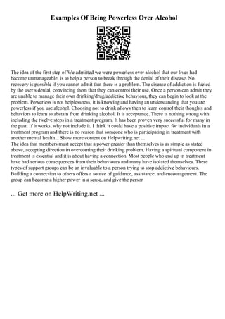 Examples Of Being Powerless Over Alcohol
The idea of the first step of We admitted we were powerless over alcohol that our lives had
become unmanageable, is to help a person to break through the denial of their disease. No
recovery is possible if you cannot admit that there is a problem. The disease of addiction is fueled
by the user s denial, convincing them that they can control their use. Once a person can admit they
are unable to manage their own drinking/drug/addictive behaviour, they can begin to look at the
problem. Powerless is not helplessness, it is knowing and having an understanding that you are
powerless if you use alcohol. Choosing not to drink allows then to learn control their thoughts and
behaviors to learn to abstain from drinking alcohol. It is acceptance. There is nothing wrong with
including the twelve steps in a treatment program. It has been proven very successful for many in
the past. If it works, why not include it. I think it could have a positive impact for individuals in a
treatment program and there is no reason that someone who is participating in treatment with
another mental health... Show more content on Helpwriting.net ...
The idea that members must accept that a power greater than themselves is as simple as stated
above, accepting direction in overcoming their drinking problem. Having a spiritual component in
treatment is essential and it is about having a connection. Most people who end up in treatment
have had serious consequences from their behaviours and many have isolated themselves. These
types of support groups can be an invaluable to a person trying to stop addictive behaviours.
Building a connection to others offers a source of guidance, assistance, and encouragement. The
group can become a higher power in a sense, and give the person
... Get more on HelpWriting.net ...
 