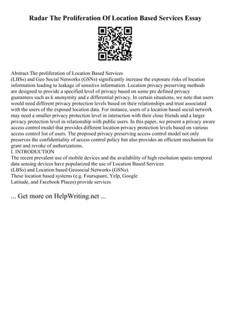Radar The Proliferation Of Location Based Services Essay
Abstract The proliferation of Location Based Services
(LBSs) and Geo Social Networks (GSNs) significantly increase the exposure risks of location
information leading to leakage of sensitive information. Location privacy preserving methods
are designed to provide a specified level of privacy based on some pre defined privacy
guarantees such as k anonymity and e differential privacy. In certain situations, we note that users
would need different privacy protection levels based on their relationships and trust associated
with the users of the exposed location data. For instance, users of a location based social network
may need a smaller privacy protection level in interaction with their close friends and a larger
privacy protection level in relationship with public users. In this paper, we present a privacy aware
access control model that provides different location privacy protection levels based on various
access control list of users. The proposed privacy preserving access control model not only
preserves the confidentiality of access control policy but also provides an efficient mechanism for
grant and revoke of authorizations.
I. INTRODUCTION
The recent prevalent use of mobile devices and the availability of high resolution spatio temporal
data sensing devices have popularized the use of Location Based Services
(LBSs) and Location based Geosocial Networks (GSNs).
These location based systems (e.g. Foursquare, Yelp, Google
Latitude, and Facebook Places) provide services
... Get more on HelpWriting.net ...
 