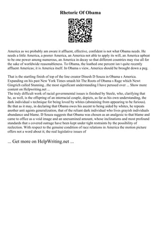 Rhetoric Of Obama
America as we probably am aware it affluent, effective, confident is not what Obama needs. He
needs a little America, a poorer America, an America not able to apply its will, an America upbeat
to be one power among numerous, an America in decay so that different countries may rise all for
the sake of worldwide reasonableness. To Obama, the loathed one percent isn t quite recently
affluent Americas; it is America itself. In Obama s view, America should be brought down a peg.
That is the startling finish of top of the line creator Dinesh D Souza in Obama s America.
Expanding on his past New York Times smash hit The Roots of Obama s Rage which Newt
Gingrich called Stunning...the most significant understanding I have perused over ... Show more
content on Helpwriting.net ...
The truly difficult work of racial governmental issues is finished by Steele, who, clarifying that
he, as well, is the offspring of an interracial couple, depicts, as far as his own understanding, the
dark individual s technique for being loved by whites (abstaining from appearing to be furious).
Be that as it may, in declaring that Obama owes his ascent to being aided by whites, he repeats
another anti agents generalization, that of the reliant dark individual who lives grayish individuals
abundance and blame. D Souza suggests that Obama was chosen as an analgesic to that blame and
came to office as a void image and an unexamined amount, whose inclinations and most profound
standards that s covered outrage have been kept under tight restraints by the possibility of
reelection. With respect to the genuine condition of race relations in America the motion picture
offers not a word about it; the real legislative issues of
... Get more on HelpWriting.net ...
 
