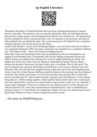 Ap English Literature
Throughout the history of English literature there has been a distinguished group of outcasts
known as the other. The characters who are typically labeled the others are individuals that are
perceived by a larger group as not belonging and are flawed in an essential way. The larger group
sets the standards for what is normal and what is not. If a character is not up to par with such set
forth standards they are labeled the other. The novels presented in AP English IV have contained
multiple characters who became known as the others.
Author Emily BrontГ« s iconic novel, Wuthering Heights, very well mirrors the time in which it
was composed. During the 1800 s the gypsy community was regarded to as a completely different
race. The English world ... Show more content on Helpwriting.net ...
Main bully Assef was threatening to beat Amir up and Hassan as the true friend that he was
stepped in and defended Amir. Consequently after the kite fighting tournament Hassan was
robbed. Hassan was robbed of his innocence by Assef for simply defending his friend. The
saddest part of the story is that Amir saw Hassan as disposable for being a Hazara. Maybe
Hassan was the price I had to pay, the lamb I had to slay, to win Baba. Was it a fair price? The
answer floated to my conscious mind before I could thwart it: He was just a Hazara, wasn t he?
(Hosseini 140). Not only did Amir abandon Hassan in that alley but he also later abandoned him
in day to day life. I d hear Hassan shuffling around the kitchen in the morning, hear the clinking of
silverware, the whistle of the teapot. I d wait to hear the door shut and only then I would walk
down to eat (Hosseini 87). Amir would constantly attempt to prove that Hassan is a lower human
being than he is. While reading together, a book together Hassan asked Amir what a word meant
and Amir replied Well, everyone in my school knows what it means, I said. Let s see. Imbecile. it
means smart, intelligent. I ll use it in a sentence for you. When it comes to words, Hassan is an
imbecile (Hosseini 29). Amir often mocked Hassan and belittled him. Amir is establishing his
position of power. To Amir Hassan was nothing but a Hazara. He was very undeserving of such a
good friend. Hassan was truly a victim of oppression and he was the
... Get more on HelpWriting.net ...
 