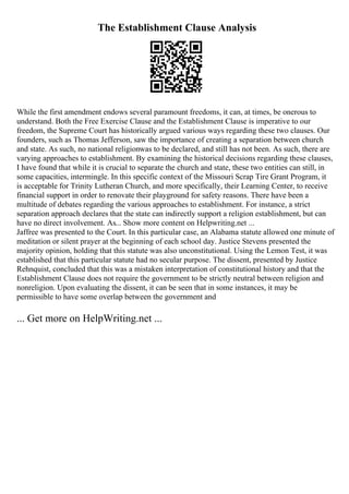 The Establishment Clause Analysis
While the first amendment endows several paramount freedoms, it can, at times, be onerous to
understand. Both the Free Exercise Clause and the Establishment Clause is imperative to our
freedom, the Supreme Court has historically argued various ways regarding these two clauses. Our
founders, such as Thomas Jefferson, saw the importance of creating a separation between church
and state. As such, no national religionwas to be declared, and still has not been. As such, there are
varying approaches to establishment. By examining the historical decisions regarding these clauses,
I have found that while it is crucial to separate the church and state, these two entities can still, in
some capacities, intermingle. In this specific context of the Missouri Scrap Tire Grant Program, it
is acceptable for Trinity Lutheran Church, and more specifically, their Learning Center, to receive
financial support in order to renovate their playground for safety reasons. There have been a
multitude of debates regarding the various approaches to establishment. For instance, a strict
separation approach declares that the state can indirectly support a religion establishment, but can
have no direct involvement. As... Show more content on Helpwriting.net ...
Jaffree was presented to the Court. In this particular case, an Alabama statute allowed one minute of
meditation or silent prayer at the beginning of each school day. Justice Stevens presented the
majority opinion, holding that this statute was also unconstitutional. Using the Lemon Test, it was
established that this particular statute had no secular purpose. The dissent, presented by Justice
Rehnquist, concluded that this was a mistaken interpretation of constitutional history and that the
Establishment Clause does not require the government to be strictly neutral between religion and
nonreligion. Upon evaluating the dissent, it can be seen that in some instances, it may be
permissible to have some overlap between the government and
... Get more on HelpWriting.net ...
 
