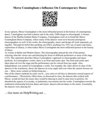 Merce Cunningham s Influence On Contemporary Dance
In my opinion, Merce Cunningham is the most influential person in the history of contemporary
dance. Cunningham was both a dancer and in the early 1940s began to choreograph. A former
dancer of the Martha Graham Dance Company, Cunningham went on to found the Merce
Cunningham Dance Company, where many of the dancers went on to become prestigious
choreographers as well. In his works, the choreography, music and design all work separately yet
together. Through his belief that anything can follow anything (Au 155), use of space and music,
exploration of chance, is what makes Merce Cunningham the most influential person in the history
of dance.
As written in Ballet and Modern Dance, The choreographer played the role of the painter,
selecting what the viewer saw and directing his focus to different performers or areas of the stage
(155). This statement describes Merce Cunningham s approach to choreography and space
perfectly. In Cunningham s works, there is no front and center spot. The front and center spot
takes place all over the stage and the performance can be viewed from any angle. Also,
Independence was central in Cunningham s works. For example, the video shown in class of the
dancers in the warehouse, shows the dancers at every angle and even when the camera focuses on
one ... Show more content on Helpwriting.net ...
One of the chance methods he used, was to ...toss coins or roll dice to determine crucial aspects of
a performance... (Weinstein). Often times, as discussed in class, the dancers that worked with
Merce, would not hear the music they would be dancing to until it came time to perform. He
absorbed the aspects of everyday, or pedestrian, movements into his works. Cunningham rewrote the
traditional relationship between dance and music: dancers did not dance to the music. Essentially,
the dancers were dancing for
... Get more on HelpWriting.net ...
 