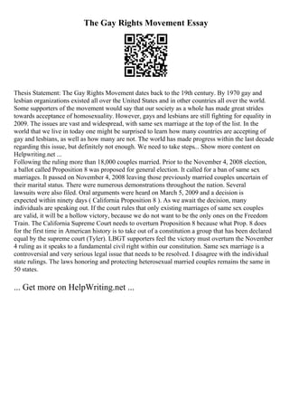 The Gay Rights Movement Essay
Thesis Statement: The Gay Rights Movement dates back to the 19th century. By 1970 gay and
lesbian organizations existed all over the United States and in other countries all over the world.
Some supporters of the movement would say that our society as a whole has made great strides
towards acceptance of homosexuality. However, gays and lesbians are still fighting for equality in
2009. The issues are vast and widespread, with same sex marriage at the top of the list. In the
world that we live in today one might be surprised to learn how many countries are accepting of
gay and lesbians, as well as how many are not. The world has made progress within the last decade
regarding this issue, but definitely not enough. We need to take steps... Show more content on
Helpwriting.net ...
Following the ruling more than 18,000 couples married. Prior to the November 4, 2008 election,
a ballot called Proposition 8 was proposed for general election. It called for a ban of same sex
marriages. It passed on November 4, 2008 leaving those previously married couples uncertain of
their marital status. There were numerous demonstrations throughout the nation. Several
lawsuits were also filed. Oral arguments were heard on March 5, 2009 and a decision is
expected within ninety days ( California Proposition 8 ). As we await the decision, many
individuals are speaking out. If the court rules that only existing marriages of same sex couples
are valid, it will be a hollow victory, because we do not want to be the only ones on the Freedom
Train. The California Supreme Court needs to overturn Proposition 8 because what Prop. 8 does
for the first time in American history is to take out of a constitution a group that has been declared
equal by the supreme court (Tyler). LBGT supporters feel the victory must overturn the November
4 ruling as it speaks to a fundamental civil right within our constitution. Same sex marriage is a
controversial and very serious legal issue that needs to be resolved. I disagree with the individual
state rulings. The laws honoring and protecting heterosexual married couples remains the same in
50 states.
... Get more on HelpWriting.net ...
 
