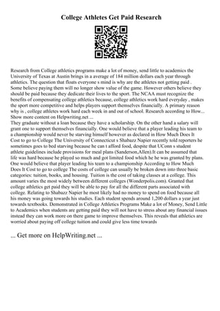 College Athletes Get Paid Research
Research from College athletics programs make a lot of money, send little to academics the
University of Texas at Austin brings in a average of 184 million dollars each year through
athletics. The question that floats everyone s mind is why are the athletes not getting paid .
Some believe paying them will no longer show value of the game. However others believe they
should be paid because they dedicate their lives to the sport. The NCAA must recognize the
benefits of compensating college athletics because, college athletics work hard everyday , makes
the sport more competitive and helps players support themselves financially. A primary reason
why is , college athletes work hard each week in and out of school. Research according to How...
Show more content on Helpwriting.net ...
They graduate without a loan because they have a scholarship. On the other hand a salary will
grant one to support themselves financially. One would believe that a player leading his team to
a championship would never be starving himself however as declared in How Much Does It
Cost to go to College The University of Connecticut s Shabazz Napier recently told reporters he
sometimes goes to bed starving because he can t afford food, despite that UConn s student
athlete guidelines include provisions for meal plans (Sanderson,Allen).It can be assumed that
life was hard because he played so much and got limited food which he he was granted by plans.
One would believe that player leading his team to a championship According to How Much
Does It Cost to go to college The costs of college can usually be broken down into three basic
categories: tuition, books, and housing. Tuition is the cost of taking classes at a college. This
amount varies the most widely between different colleges (Wonderpolis.com). Granted that
college athletics get paid they will be able to pay for all the different parts associated with
college. Relating to Shabazz Napier he most likely had no money to spend on food because all
his money was going towards his studies. Each student spends around 1,200 dollars a year just
towards textbooks. Demonstrated in College Athletics Programs Make a lot of Money, Send Little
to Academics when students are getting paid they will not have to stress about any financial issues
instead they can work more on there game to improve themselves. This reveals that athletics are
worried about paying off college tuition and could give less time towards
... Get more on HelpWriting.net ...
 