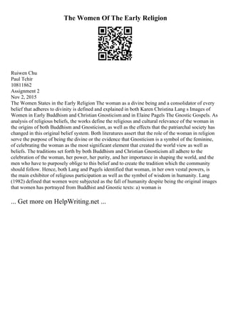 The Women Of The Early Religion
Ruiwen Chu
Paul Tchir
10811862
Assignment 2
Nov 2, 2015
The Women States in the Early Religion The woman as a divine being and a consolidator of every
belief that adheres to divinity is defined and explained in both Karen Christina Lang s Images of
Women in Early Buddhism and Christian Gnosticism and in Elaine Pagels The Gnostic Gospels. As
analysis of religious beliefs, the works define the religious and cultural relevance of the woman in
the origins of both Buddhism and Gnosticism, as well as the effects that the patriarchal society has
changed in this original belief system. Both literatures assert that the role of the woman in religion
serve the purpose of being the divine or the evidence that Gnosticism is a symbol of the feminine,
of celebrating the woman as the most significant element that created the world view as well as
beliefs. The traditions set forth by both Buddhism and Christian Gnosticism all adhere to the
celebration of the woman, her power, her purity, and her importance in shaping the world, and the
men who have to purposely oblige to this belief and to create the tradition which the community
should follow. Hence, both Lang and Pagels identified that woman, in her own vestal powers, is
the main exhibitor of religious participation as well as the symbol of wisdom in humanity. Lang
(1982) defined that women were subjected as the fall of humanity despite being the original images
that women has portrayed from Buddhist and Gnostic texts: a) woman is
... Get more on HelpWriting.net ...
 