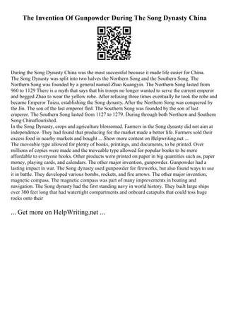 The Invention Of Gunpowder During The Song Dynasty China
During the Song Dynasty China was the most successful because it made life easier for China.
The Song Dynasty was split into two halves the Northern Song and the Southern Song. The
Northern Song was founded by a general named Zhao Kuangyin. The Northern Song lasted from
960 to 1129 There is a myth that says that his troops no longer wanted to serve the current emperor
and begged Zhao to wear the yellow robe. After refusing three times eventually he took the robe and
became Emperor Taizu, establishing the Song dynasty. After the Northern Song was conquered by
the Jin. The son of the last emperor fled. The Southern Song was founded by the son of last
emperor. The Southern Song lasted from 1127 to 1279. During through both Northern and Southern
Song Chinaflourished.
In the Song Dynasty, crops and agriculture blossomed. Farmers in the Song dynasty did not aim at
independence. They had found that producing for the market made a better life. Farmers sold their
excess food in nearby markets and bought ... Show more content on Helpwriting.net ...
The moveable type allowed for plenty of books, printings, and documents, to be printed. Over
millions of copies were made and the moveable type allowed for popular books to be more
affordable to everyone books. Other products were printed on paper in big quantities such as, paper
money, playing cards, and calendars. The other major invention, gunpowder. Gunpowder had a
lasting impact in war. The Song dynasty used gunpowder for fireworks, but also found ways to use
it in battle. They developed various bombs, rockets, and fire arrows. The other major invention,
magnetic compass. The magnetic compass was part of many improvements in boating and
navigation. The Song dynasty had the first standing navy in world history. They built large ships
over 300 feet long that had watertight compartments and onboard catapults that could toss huge
rocks onto their
... Get more on HelpWriting.net ...
 