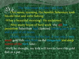 So…        The Fisherman and the Gold Fish
     One sunny morning, the humble fisherman took
his old boat and went fishing.
-What a beautiful morning!- He exclaimed.
     After many hours of hard work, the old but
persistent fisherman had captured nothing but a crab
and a pair of old boots.
     Finally, something hit his line. It was only a very
small gold fish who lived in the dangerous and deep
waters of the dark lake…
-Well, he thought, my kids will love to have this gold
fish as a pet…
              M.A. Vianey Martín Núñez A. Universidad
              Nacional, Heredia, Costa Rica.
 