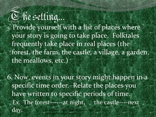 The setting…
5. Provide yourself with a list of places where
 your story is going to take place. Folktales
 frequently take place in real places (the
 forest, the farm, the castle, a village, a garden,
 the meallows, etc.)

6. Now, events in your story might happen in a
  specific time order. Relate the places you
  have written to specific periods of time.
 Ex. The forest------at night, the castle----next
 day.        M.A. Vianey Martín Núñez A. Universidad
             Nacional, Heredia, Costa Rica.
 