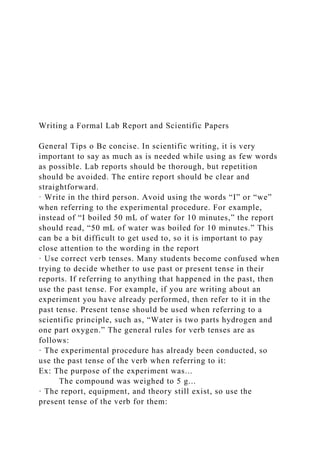 Writing a Formal Lab Report and Scientific Papers
General Tips o Be concise. In scientific writing, it is very
important to say as much as is needed while using as few words
as possible. Lab reports should be thorough, but repetition
should be avoided. The entire report should be clear and
straightforward.
· Write in the third person. Avoid using the words “I” or “we”
when referring to the experimental procedure. For example,
instead of “I boiled 50 mL of water for 10 minutes,” the report
should read, “50 mL of water was boiled for 10 minutes.” This
can be a bit difficult to get used to, so it is important to pay
close attention to the wording in the report
· Use correct verb tenses. Many students become confused when
trying to decide whether to use past or present tense in their
reports. If referring to anything that happened in the past, then
use the past tense. For example, if you are writing about an
experiment you have already performed, then refer to it in the
past tense. Present tense should be used when referring to a
scientific principle, such as, “Water is two parts hydrogen and
one part oxygen.” The general rules for verb tenses are as
follows:
· The experimental procedure has already been conducted, so
use the past tense of the verb when referring to it:
Ex: The purpose of the experiment was...
The compound was weighed to 5 g...
· The report, equipment, and theory still exist, so use the
present tense of the verb for them:
 