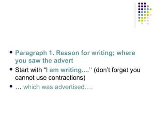  Paragraph 1. Reason for writing; where
you saw the advert
 Start with “I am writing....” (don’t forget you
cannot use contractions)
 … which was advertised….
 