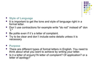  Style of Language
 It is important to get the tone and style of language right in a
formal letter.
 Don´t use contractions for example write "do not" instead of" don
´t."
 Be polite even if it´s a letter of complaint.
 Try to be clear and don´t include extra details unless it is
necessary
 Purpose
 There are different types of formal letters in English. You need to
think about what you want to achieve by writing your letter.
 Is it a letter of enquiry?A letter of complaint? Of application? or a
letter of apology?
 