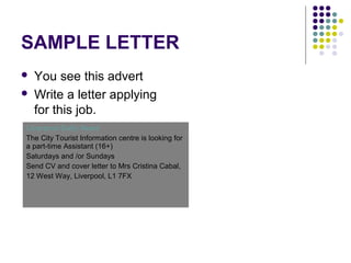 SAMPLE LETTER
 You see this advert
 Write a letter applying
for this job.
Liverpool Daily News
The City Tourist Information centre is looking for
a part-time Assistant (16+)
Saturdays and /or Sundays
Send CV and cover letter to Mrs Cristina Cabal,
12 West Way, Liverpool, L1 7FX
 