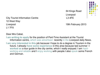 64 Kings Road
Liverpool
City Tourist Information Centre L3 4FE
12 West Way
Liverpool 19th February 2013
L1 7FX
Dear Mrs Cabal,
I am writing to apply for the position of Part-Time Assistant at the Tourist
Information centre, which was advertised recently in the Liverpool daily News.
I am very interested in this job because I hope to do a degree in Tourism in the
future. I already have some experience in this area because last summer I
worked as a tour guide in the city centre, which I really enjoyed. I am hard-
working and reliable and I enjoy working with people.I also speak some French
and German.
 