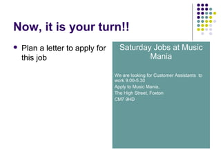 Now, it is your turn!!
 Plan a letter to apply for
this job
Saturday Jobs at Music
Mania
We are looking for Customer Assistants to
work 9.00-5.30
Apply to Music Mania,
The High Street, Foxton
CM7 9HD
 