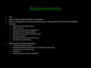 RequirementsTitle  High concept-a brief description of the gamePitch-a one page document describing the game's selling points and potential profitabilityConceptExplanation of the game's genreGame's PremiseProject's scope and learning objectivesDescription of the target audiencePlay mechanics and game play descriptionThematic conceptsDescription of the game's environmentDevelopment of characters  Additional Deliverables (appendix)Initial game-design documentNarrative treatment and possibly some sketches for game playFlowcharts for one level of playConcept artDesign of the game board if applicable 