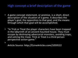 High concept-a brief description of the game A game concept statement, or premise, is a short, direct description of the situation of a game. It describes the player's goal, the opposition to that goal, and the means through which that goal will be accomplished. "In Trick or Treat the player characters have been trapped in the labyrinth of an ancient haunted house. They must escape by destroying adversarial monsters, avoiding traps, and solving the maze. Trick or Treat is a third person perspective action game."Article Source: http://EzineArticles.com/1059522