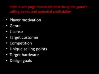 Pitch-a one page document describing the game's selling points and potential profitability Player motivationGenreLicenseTarget customer CompetitionUnique selling pointsTarget hardwareDesign goals
