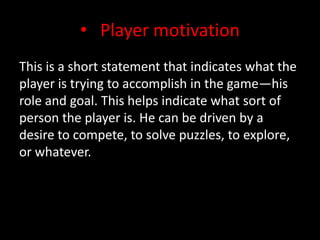 Player motivationThis is a short statement that indicates what the player is trying to accomplish in the game—his role and goal. This helps indicate what sort of person the player is. He can be driven by a desire to compete, to solve puzzles, to explore, or whatever.