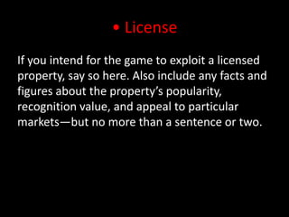 • LicenseIf you intend for the game to exploit a licensed property, say so here. Also include any facts and figures about the property’s popularity, recognition value, and appeal to particular markets—but no more than a sentence or two.