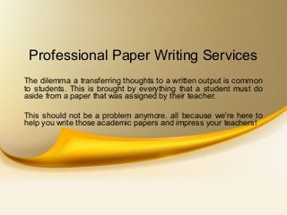 Professional Paper Writing Services
The dilemma a transferring thoughts to a written output is common
to students. This is brought by everything that a student must do
aside from a paper that was assigned by their teacher.
This should not be a problem anymore. all because we're here to
help you write those academic papers and impress your teachers!
 