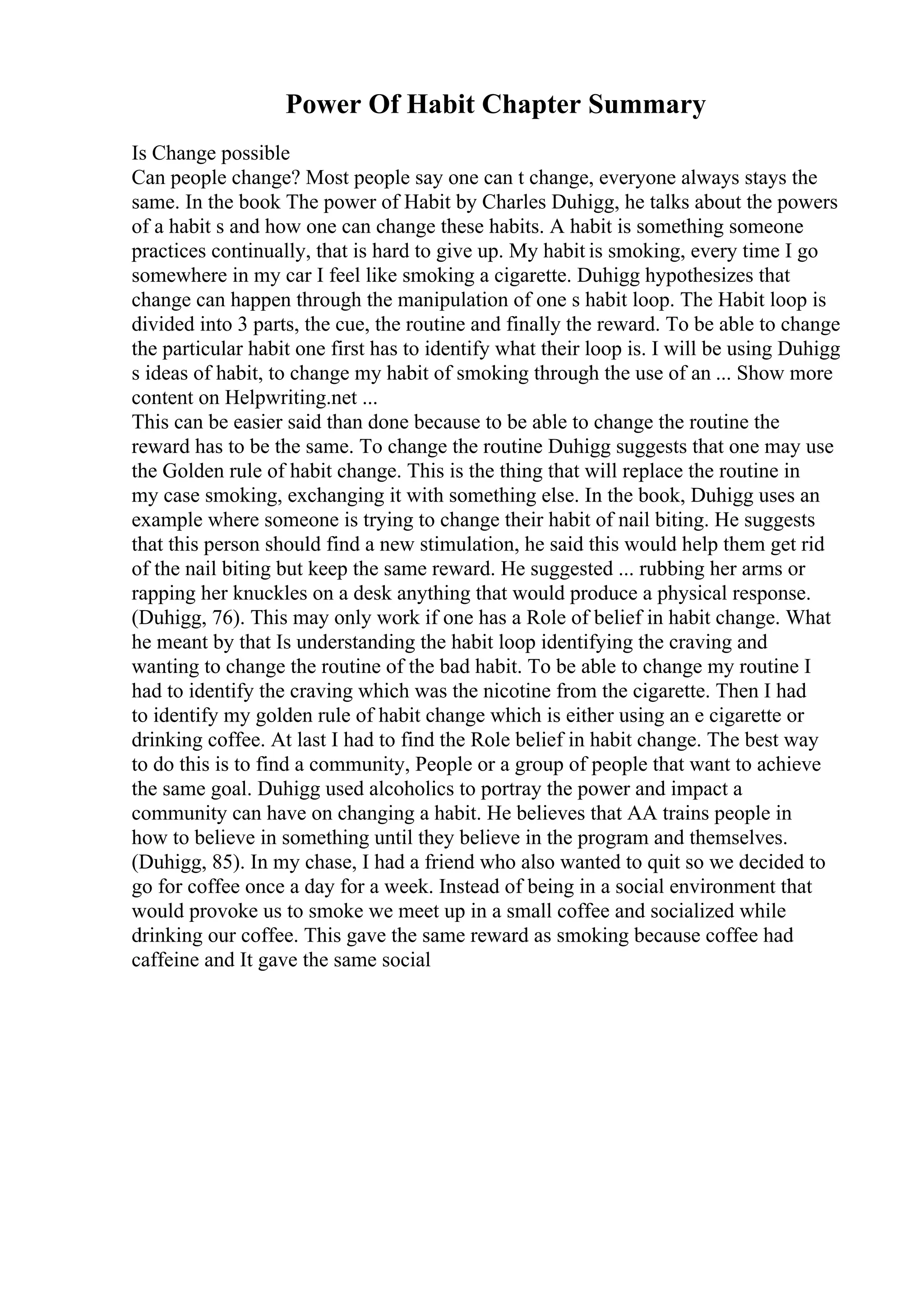 Power Of Habit Chapter Summary
Is Change possible
Can people change? Most people say one can t change, everyone always stays the
same. In the book The power of Habit by Charles Duhigg, he talks about the powers
of a habit s and how one can change these habits. A habit is something someone
practices continually, that is hard to give up. My habit is smoking, every time I go
somewhere in my car I feel like smoking a cigarette. Duhigg hypothesizes that
change can happen through the manipulation of one s habit loop. The Habit loop is
divided into 3 parts, the cue, the routine and finally the reward. To be able to change
the particular habit one first has to identify what their loop is. I will be using Duhigg
s ideas of habit, to change my habit of smoking through the use of an ... Show more
content on Helpwriting.net ...
This can be easier said than done because to be able to change the routine the
reward has to be the same. To change the routine Duhigg suggests that one may use
the Golden rule of habit change. This is the thing that will replace the routine in
my case smoking, exchanging it with something else. In the book, Duhigg uses an
example where someone is trying to change their habit of nail biting. He suggests
that this person should find a new stimulation, he said this would help them get rid
of the nail biting but keep the same reward. He suggested ... rubbing her arms or
rapping her knuckles on a desk anything that would produce a physical response.
(Duhigg, 76). This may only work if one has a Role of belief in habit change. What
he meant by that Is understanding the habit loop identifying the craving and
wanting to change the routine of the bad habit. To be able to change my routine I
had to identify the craving which was the nicotine from the cigarette. Then I had
to identify my golden rule of habit change which is either using an e cigarette or
drinking coffee. At last I had to find the Role belief in habit change. The best way
to do this is to find a community, People or a group of people that want to achieve
the same goal. Duhigg used alcoholics to portray the power and impact a
community can have on changing a habit. He believes that AA trains people in
how to believe in something until they believe in the program and themselves.
(Duhigg, 85). In my chase, I had a friend who also wanted to quit so we decided to
go for coffee once a day for a week. Instead of being in a social environment that
would provoke us to smoke we meet up in a small coffee and socialized while
drinking our coffee. This gave the same reward as smoking because coffee had
caffeine and It gave the same social
 