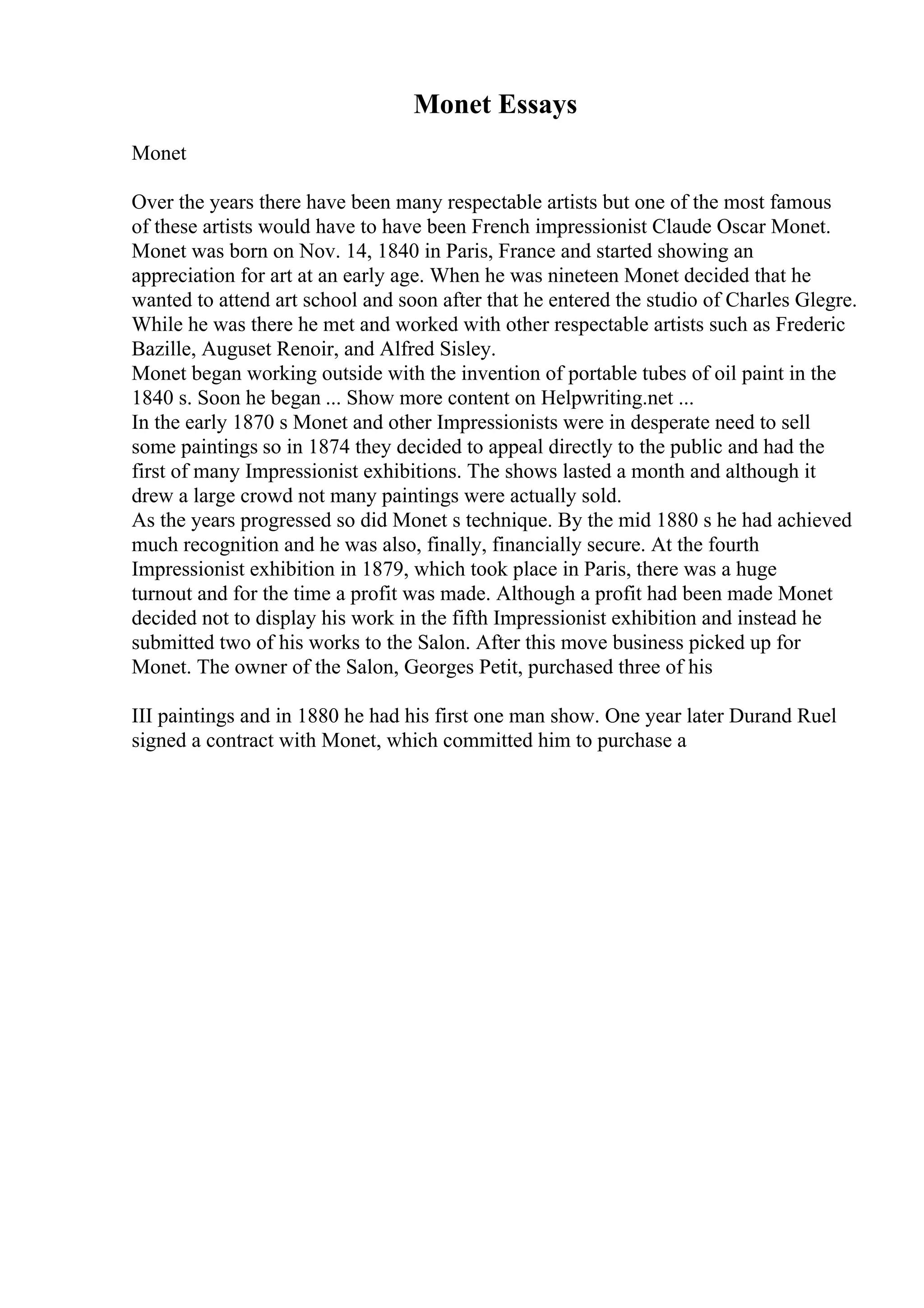 Monet Essays
Monet
Over the years there have been many respectable artists but one of the most famous
of these artists would have to have been French impressionist Claude Oscar Monet.
Monet was born on Nov. 14, 1840 in Paris, France and started showing an
appreciation for art at an early age. When he was nineteen Monet decided that he
wanted to attend art school and soon after that he entered the studio of Charles Glegre.
While he was there he met and worked with other respectable artists such as Frederic
Bazille, Auguset Renoir, and Alfred Sisley.
Monet began working outside with the invention of portable tubes of oil paint in the
1840 s. Soon he began ... Show more content on Helpwriting.net ...
In the early 1870 s Monet and other Impressionists were in desperate need to sell
some paintings so in 1874 they decided to appeal directly to the public and had the
first of many Impressionist exhibitions. The shows lasted a month and although it
drew a large crowd not many paintings were actually sold.
As the years progressed so did Monet s technique. By the mid 1880 s he had achieved
much recognition and he was also, finally, financially secure. At the fourth
Impressionist exhibition in 1879, which took place in Paris, there was a huge
turnout and for the time a profit was made. Although a profit had been made Monet
decided not to display his work in the fifth Impressionist exhibition and instead he
submitted two of his works to the Salon. After this move business picked up for
Monet. The owner of the Salon, Georges Petit, purchased three of his
III paintings and in 1880 he had his first one man show. One year later Durand Ruel
signed a contract with Monet, which committed him to purchase a
 