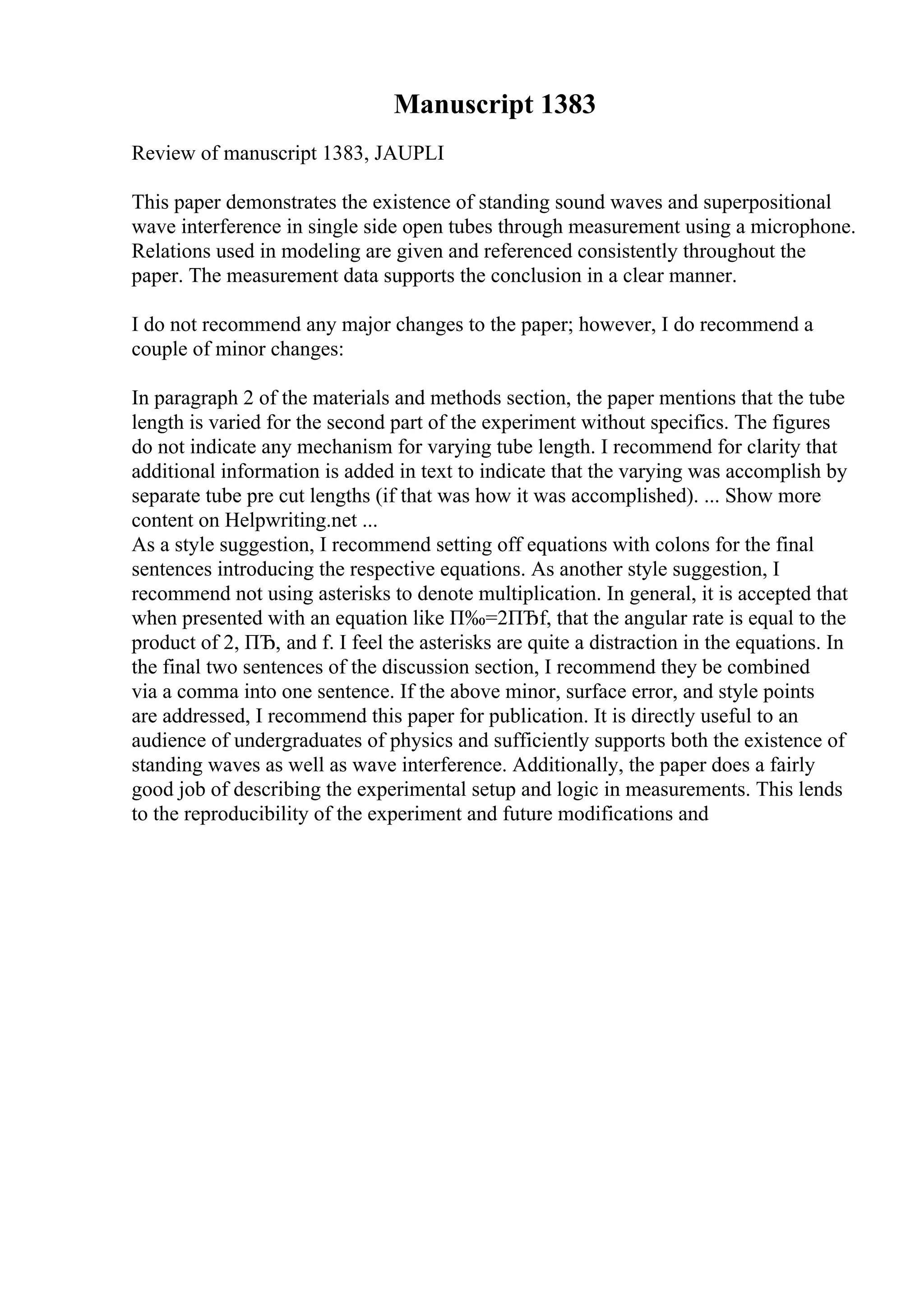 Manuscript 1383
Review of manuscript 1383, JAUPLI
This paper demonstrates the existence of standing sound waves and superpositional
wave interference in single side open tubes through measurement using a microphone.
Relations used in modeling are given and referenced consistently throughout the
paper. The measurement data supports the conclusion in a clear manner.
I do not recommend any major changes to the paper; however, I do recommend a
couple of minor changes:
In paragraph 2 of the materials and methods section, the paper mentions that the tube
length is varied for the second part of the experiment without specifics. The figures
do not indicate any mechanism for varying tube length. I recommend for clarity that
additional information is added in text to indicate that the varying was accomplish by
separate tube pre cut lengths (if that was how it was accomplished). ... Show more
content on Helpwriting.net ...
As a style suggestion, I recommend setting off equations with colons for the final
sentences introducing the respective equations. As another style suggestion, I
recommend not using asterisks to denote multiplication. In general, it is accepted that
when presented with an equation like П‰=2ПЂf, that the angular rate is equal to the
product of 2, ПЂ, and f. I feel the asterisks are quite a distraction in the equations. In
the final two sentences of the discussion section, I recommend they be combined
via a comma into one sentence. If the above minor, surface error, and style points
are addressed, I recommend this paper for publication. It is directly useful to an
audience of undergraduates of physics and sufficiently supports both the existence of
standing waves as well as wave interference. Additionally, the paper does a fairly
good job of describing the experimental setup and logic in measurements. This lends
to the reproducibility of the experiment and future modifications and
 