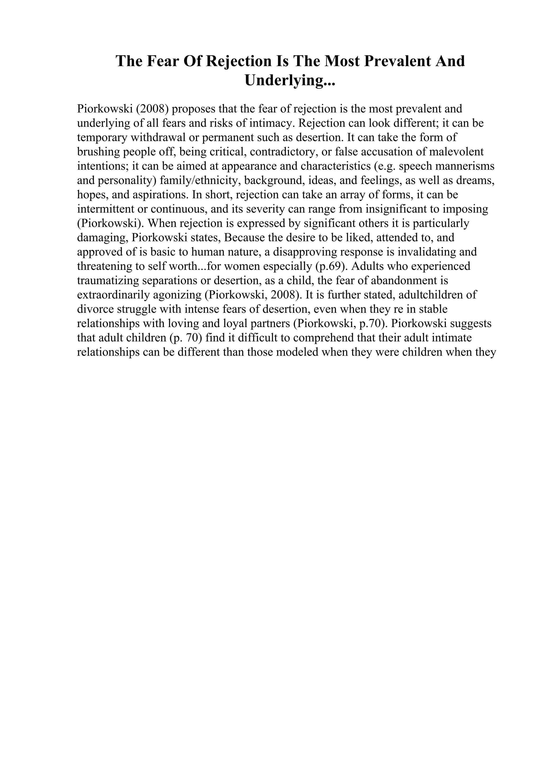 The Fear Of Rejection Is The Most Prevalent And
Underlying...
Piorkowski (2008) proposes that the fear of rejection is the most prevalent and
underlying of all fears and risks of intimacy. Rejection can look different; it can be
temporary withdrawal or permanent such as desertion. It can take the form of
brushing people off, being critical, contradictory, or false accusation of malevolent
intentions; it can be aimed at appearance and characteristics (e.g. speech mannerisms
and personality) family/ethnicity, background, ideas, and feelings, as well as dreams,
hopes, and aspirations. In short, rejection can take an array of forms, it can be
intermittent or continuous, and its severity can range from insignificant to imposing
(Piorkowski). When rejection is expressed by significant others it is particularly
damaging, Piorkowski states, Because the desire to be liked, attended to, and
approved of is basic to human nature, a disapproving response is invalidating and
threatening to self worth...for women especially (p.69). Adults who experienced
traumatizing separations or desertion, as a child, the fear of abandonment is
extraordinarily agonizing (Piorkowski, 2008). It is further stated, adultchildren of
divorce struggle with intense fears of desertion, even when they re in stable
relationships with loving and loyal partners (Piorkowski, p.70). Piorkowski suggests
that adult children (p. 70) find it difficult to comprehend that their adult intimate
relationships can be different than those modeled when they were children when they
 