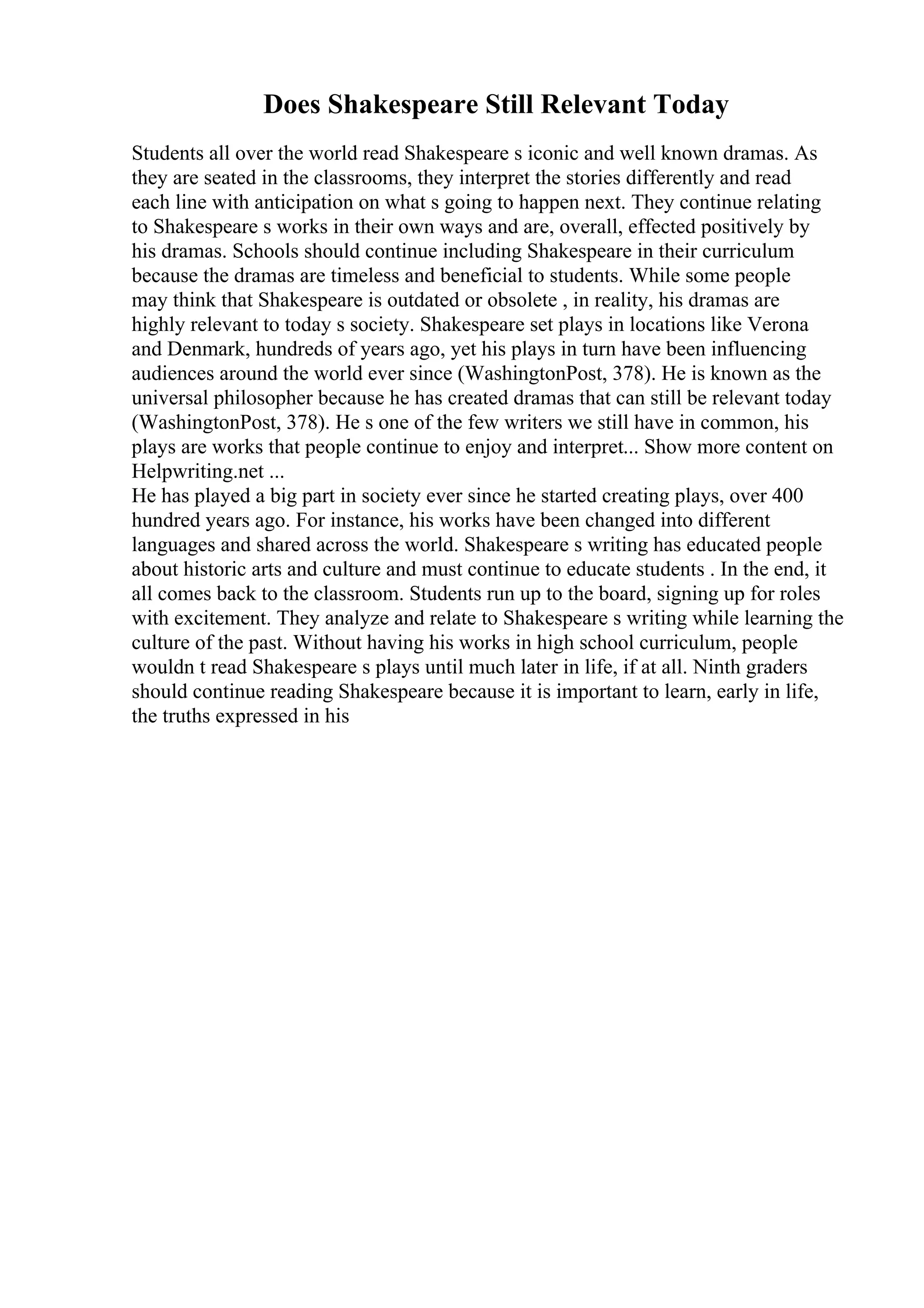 Does Shakespeare Still Relevant Today
Students all over the world read Shakespeare s iconic and well known dramas. As
they are seated in the classrooms, they interpret the stories differently and read
each line with anticipation on what s going to happen next. They continue relating
to Shakespeare s works in their own ways and are, overall, effected positively by
his dramas. Schools should continue including Shakespeare in their curriculum
because the dramas are timeless and beneficial to students. While some people
may think that Shakespeare is outdated or obsolete , in reality, his dramas are
highly relevant to today s society. Shakespeare set plays in locations like Verona
and Denmark, hundreds of years ago, yet his plays in turn have been influencing
audiences around the world ever since (WashingtonPost, 378). He is known as the
universal philosopher because he has created dramas that can still be relevant today
(WashingtonPost, 378). He s one of the few writers we still have in common, his
plays are works that people continue to enjoy and interpret... Show more content on
Helpwriting.net ...
He has played a big part in society ever since he started creating plays, over 400
hundred years ago. For instance, his works have been changed into different
languages and shared across the world. Shakespeare s writing has educated people
about historic arts and culture and must continue to educate students . In the end, it
all comes back to the classroom. Students run up to the board, signing up for roles
with excitement. They analyze and relate to Shakespeare s writing while learning the
culture of the past. Without having his works in high school curriculum, people
wouldn t read Shakespeare s plays until much later in life, if at all. Ninth graders
should continue reading Shakespeare because it is important to learn, early in life,
the truths expressed in his
 