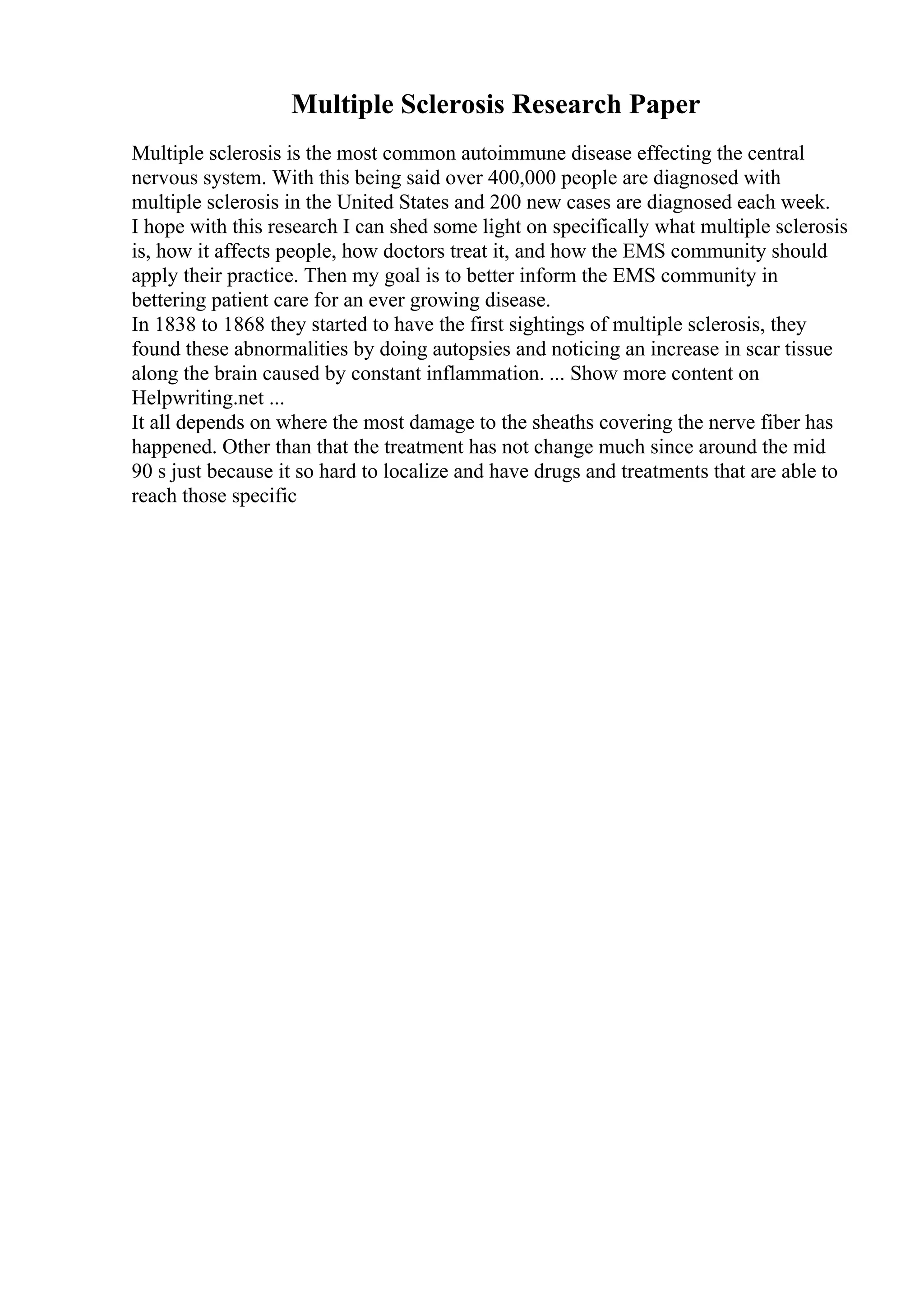 Multiple Sclerosis Research Paper
Multiple sclerosis is the most common autoimmune disease effecting the central
nervous system. With this being said over 400,000 people are diagnosed with
multiple sclerosis in the United States and 200 new cases are diagnosed each week.
I hope with this research I can shed some light on specifically what multiple sclerosis
is, how it affects people, how doctors treat it, and how the EMS community should
apply their practice. Then my goal is to better inform the EMS community in
bettering patient care for an ever growing disease.
In 1838 to 1868 they started to have the first sightings of multiple sclerosis, they
found these abnormalities by doing autopsies and noticing an increase in scar tissue
along the brain caused by constant inflammation. ... Show more content on
Helpwriting.net ...
It all depends on where the most damage to the sheaths covering the nerve fiber has
happened. Other than that the treatment has not change much since around the mid
90 s just because it so hard to localize and have drugs and treatments that are able to
reach those specific
 