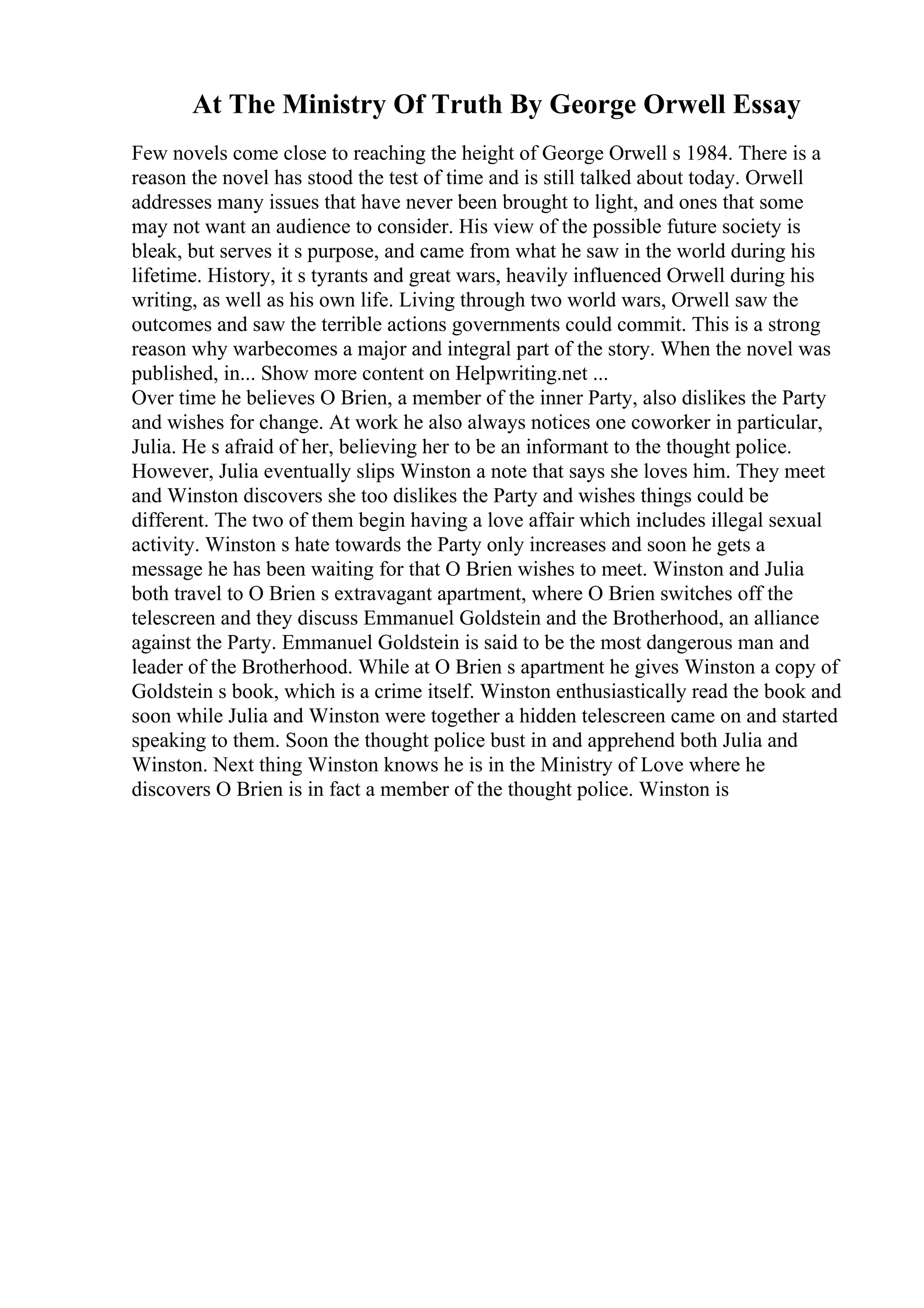 At The Ministry Of Truth By George Orwell Essay
Few novels come close to reaching the height of George Orwell s 1984. There is a
reason the novel has stood the test of time and is still talked about today. Orwell
addresses many issues that have never been brought to light, and ones that some
may not want an audience to consider. His view of the possible future society is
bleak, but serves it s purpose, and came from what he saw in the world during his
lifetime. History, it s tyrants and great wars, heavily influenced Orwell during his
writing, as well as his own life. Living through two world wars, Orwell saw the
outcomes and saw the terrible actions governments could commit. This is a strong
reason why warbecomes a major and integral part of the story. When the novel was
published, in... Show more content on Helpwriting.net ...
Over time he believes O Brien, a member of the inner Party, also dislikes the Party
and wishes for change. At work he also always notices one coworker in particular,
Julia. He s afraid of her, believing her to be an informant to the thought police.
However, Julia eventually slips Winston a note that says she loves him. They meet
and Winston discovers she too dislikes the Party and wishes things could be
different. The two of them begin having a love affair which includes illegal sexual
activity. Winston s hate towards the Party only increases and soon he gets a
message he has been waiting for that O Brien wishes to meet. Winston and Julia
both travel to O Brien s extravagant apartment, where O Brien switches off the
telescreen and they discuss Emmanuel Goldstein and the Brotherhood, an alliance
against the Party. Emmanuel Goldstein is said to be the most dangerous man and
leader of the Brotherhood. While at O Brien s apartment he gives Winston a copy of
Goldstein s book, which is a crime itself. Winston enthusiastically read the book and
soon while Julia and Winston were together a hidden telescreen came on and started
speaking to them. Soon the thought police bust in and apprehend both Julia and
Winston. Next thing Winston knows he is in the Ministry of Love where he
discovers O Brien is in fact a member of the thought police. Winston is
 