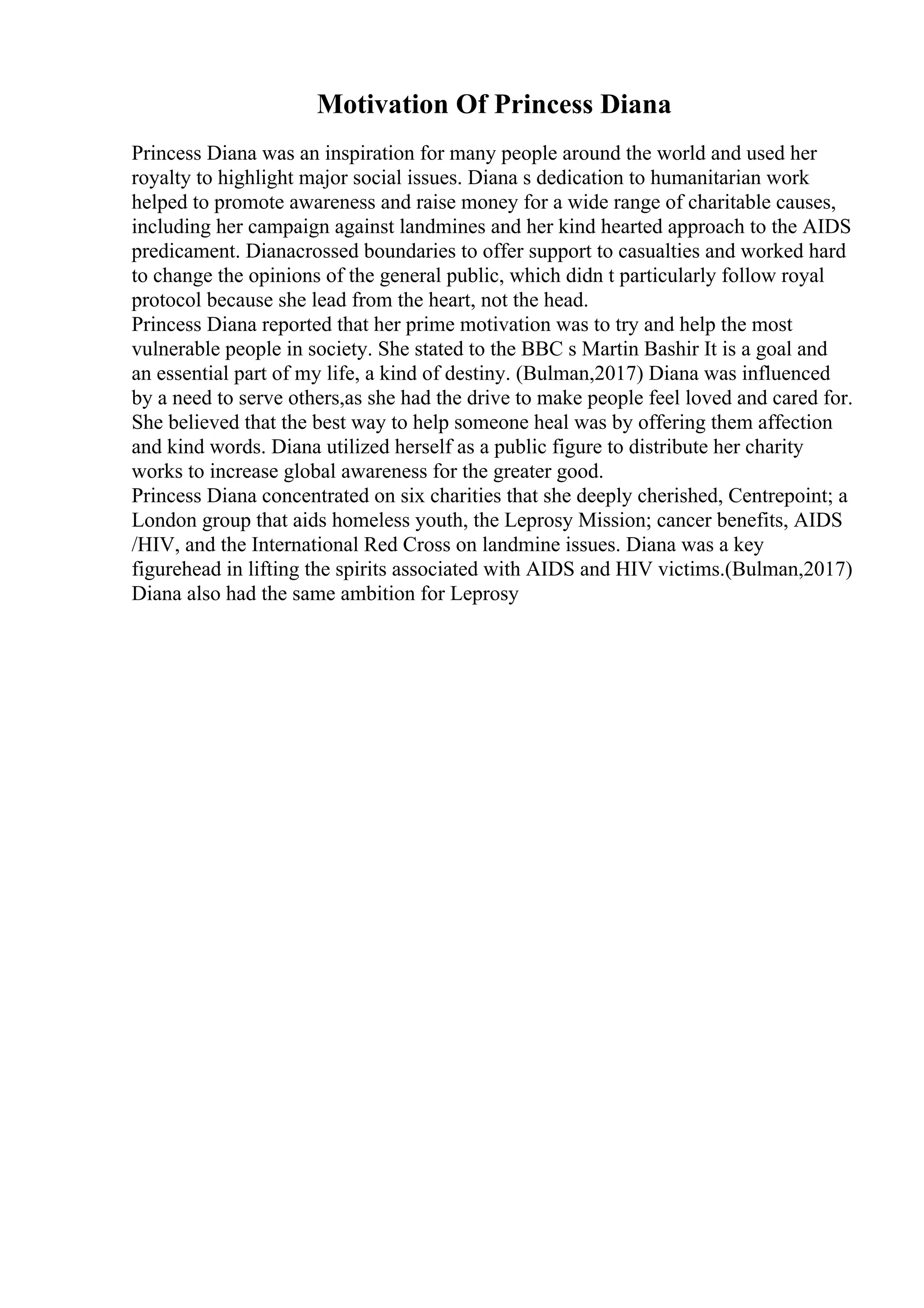 Motivation Of Princess Diana
Princess Diana was an inspiration for many people around the world and used her
royalty to highlight major social issues. Diana s dedication to humanitarian work
helped to promote awareness and raise money for a wide range of charitable causes,
including her campaign against landmines and her kind hearted approach to the AIDS
predicament. Dianacrossed boundaries to offer support to casualties and worked hard
to change the opinions of the general public, which didn t particularly follow royal
protocol because she lead from the heart, not the head.
Princess Diana reported that her prime motivation was to try and help the most
vulnerable people in society. She stated to the BBC s Martin Bashir It is a goal and
an essential part of my life, a kind of destiny. (Bulman,2017) Diana was influenced
by a need to serve others,as she had the drive to make people feel loved and cared for.
She believed that the best way to help someone heal was by offering them affection
and kind words. Diana utilized herself as a public figure to distribute her charity
works to increase global awareness for the greater good.
Princess Diana concentrated on six charities that she deeply cherished, Centrepoint; a
London group that aids homeless youth, the Leprosy Mission; cancer benefits, AIDS
/HIV, and the International Red Cross on landmine issues. Diana was a key
figurehead in lifting the spirits associated with AIDS and HIV victims.(Bulman,2017)
Diana also had the same ambition for Leprosy
 
